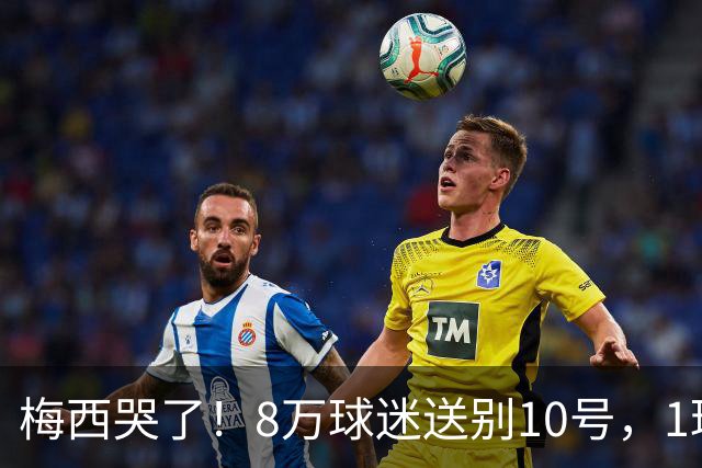梅西哭了！8万球迷送别10号，1球2助告别国家队